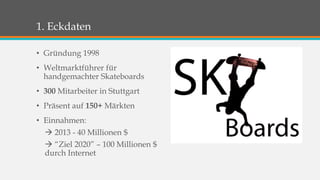 1. Eckdaten 
• Gründung 1998 
• Weltmarktführer für 
handgemachter Skateboards 
• 300 Mitarbeiter in Stuttgart 
• Präsent auf 150+ Märkten 
• Einnahmen: 
 2013 - 40 Millionen $ 
 “Ziel 2020” – 100 Millionen $ 
durch Internet 
 