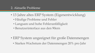 2. Aktuelle Probleme 
• 13 Jahre altes ERP System (Eigenentwicklung) 
• Häufige Probleme und Fehler 
• Langsam und hohe Fehleranfälligkeit 
• Benutzerinterface aus den 90ern 
• ERP System ungeeignet für große Datenmengen 
• Starkes Wachstum der Datenmengen 20% pro Jahr 
 