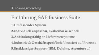 3. Lösungsvorschlag 
Einführung SAP Business Suite 
1.Umfassendes System 
2.Individuell anpassbar, skalierbar & schnell 
3.Anbindungsfähig an Lieferantensysteme 
4.Industrie & Geschäftsspezifisch fokussiert auf Prozesse 
5.Erstklassiger Support (IBM, Deloitte, Accenture ...) 
 