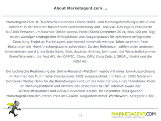 13
About Marketagent.com …
Marketagent.com ist Österreichs führendes Online Markt- und Meinungsforschungsinstitut und
Vorreiter in der Internet-basierenden Datenerhebung und –analyse. Das eigens rekrutierte
617.000 Personen umfassende Online-Access-Panel (Stand Dezember 2014, plus 400 pro Tag)
ist ein wichtiger strategischer Erfolgsfaktor und Ausgangsbasis für zahlreiche erfolgreiche
Consulting-Projekte. Marketagent.com konnte innerhalb weniger Jahre zu einem fixen
Bestandteil der Marktforschungsszene aufstreben. Zu den Referenzen zählen unter anderem
Unternehmen wie A1, die Erste Bank, Drei, Austrian Airlines, bwin.com, die Wirtschaftskammer
Wien/Österreich, die Post AG, der ÖAMTC, Claro, OMV, Coca Cola, L´ORÉAL, Nestlé und die
NÖM AG.
Die technische Realisierung der Online-Research-Plattform wurde mit einer Jury-Auszeichnung
im Rahmen des Multimedia-Staatspreises 2002 ausgezeichnet. Im Februar 2003 folgte ein
bronzener Werbe-Hahn für die Bemühungen rund um die Rekrutierung eines Teilnehmer-Pools
an Meinungsbildnern und im März der erste Preis bei NÖ Internet-Award der
Wirtschaftskammer und Donau Universität Krems. Im Dezember 2004 gewann
Marketagent.com den ersten Preis im Gewinn-Jungunternehmer-Wettbewerb, Kategorie e-biz.
 