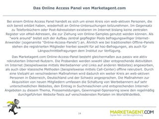 14
Das Online Access Panel von Marketagent.com
Bei einem Online Access Panel handelt es sich um einen Kreis von web-aktiven Personen, die
sich bereit erklärt haben, wiederholt an Online-Untersuchungen teilzunehmen. Im Gegensatz
zu Telefonbüchern oder Post-Adresslisten existieren im Internet bislang keine zentralen
Register von eMail-Adressen, die zur Ziehung von Online-Samples genutzt werden können. Als
"work around" bietet sich der Aufbau zentral gepflegter Pools befragungswilliger Internet-
Anwender (sogenannte "Online-Access-Panels") an. Ähnlich wie bei traditionellen Offline-Panels
stehen die registrierten Mitglieder hierbei sowohl für ad hoc-Befragungen, als auch für
Längsschnittbefragungen dem Institut zur Verfügung.
Das Marketagent.com Online-Access-Panel besteht gleichermaßen aus passiv wie aktiv
rekrutierten Internet-Nutzern. Die Probanden werden sowohl über entsprechende Aktivitäten
im Internet (beispielsweise mittels Werbebanner und Links auf anderen Websites) angeworben,
als auch über klassische Methoden (beispielsweise mittels Call-Center) offline rekrutiert. Durch
eine Vielzahl an verschiedenen Maßnahmen wird dadurch ein weiter Kreis an web-aktiven
Personen in Österreich, Deutschland und der Schweiz angesprochen. Die Maßnahmen zur
Akquisition von neuen Mitgliedern umfassen die Schaltung von Werbebannern auf sehr
unterschiedlichen Websites, den Eintrag in Suchmaschinen und entsprechenden Internet-
Angeboten zu diesem Thema, Pressemeldungen, Gewinnspiel-Sponsoring sowie den regelmäßig
durchgeführten Website-Tests auf verschiedensten Portalen im WorldWideWeb.
 