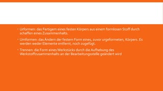  Urformen: das Fertigem eines festen Körpers aus einem formlosen Stoff durch
schaffen eines Zusammenhalts.
 Umformen: das Ändern der festem Form eines, zuvor urgeformeten, Körpers. Es
werden weder Elemente entfernt, noch zugefügt.
 Trennen: die Form eines Werkstücks durch die Aufhebung des
Werkstoffzusammenhalts an der Bearbeitungsstelle geändert wird
 