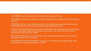  URFORMEN:Aus formlosem Stoff einWerkstück hergestellt wird.
 UMFORMEN:Werkstücke werden aus festen Rohteilen durch bleibende Formänderung
erzeugt.
 TRENNEN: die Form einesWerkstücks durch die Aufhebung (supresión/anulación) des
Werkstoffzusammenhalts an der Bearbeitungsstelle geändert wird
 FÜGEN: das langfristige (de larga duración)Verbinden oder sonstigeZusammenbringen
mehrerer Werkstücke geometrisch bestimmter fester Form oder von ebensolchen
Werkstücken mit formlosem Stoff.
 BESCHICTEN: Fertigen durch Aufbringen einer fest haftenden (adhesivo) Schicht aus
formlosem Stoff an einWerkstück
 STOFFEIGENSCHAFTENÄNDERN: Fertigen durchVerändern der Eigenschaften des
Werkstoffes, aus dem einWerkstück besteht
 