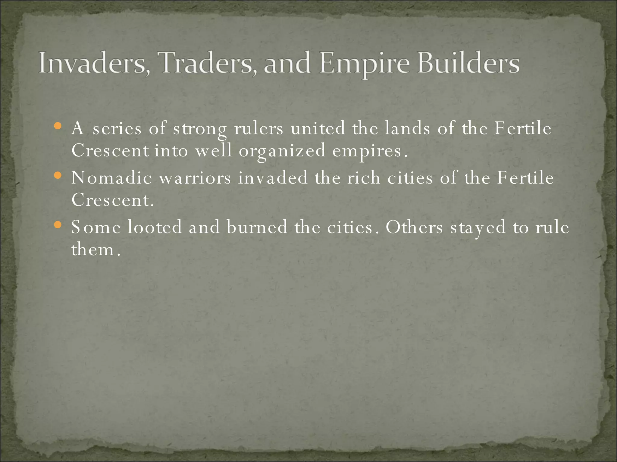 A series of strong rulers united the lands of the Fertile Crescent into well organized empires. Nomadic warriors invaded the rich cities of the Fertile Crescent.  Some looted and burned the cities. Others stayed to rule them. 