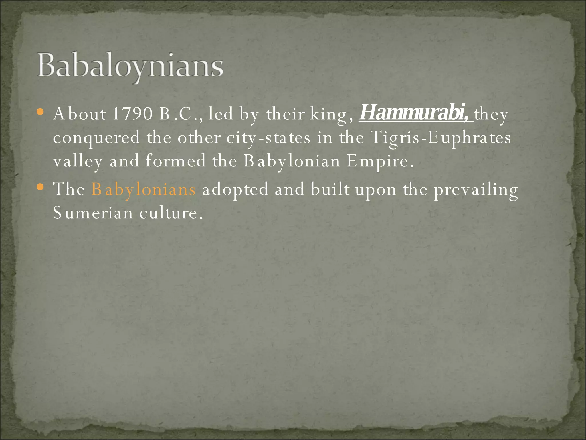 About 1790 B.C., led by their king,  Hammurabi,  they conquered the other city-states in the Tigris-Euphrates valley and formed the Babylonian Empire.  The  Babylonians  adopted and built upon the prevailing Sumerian culture.  