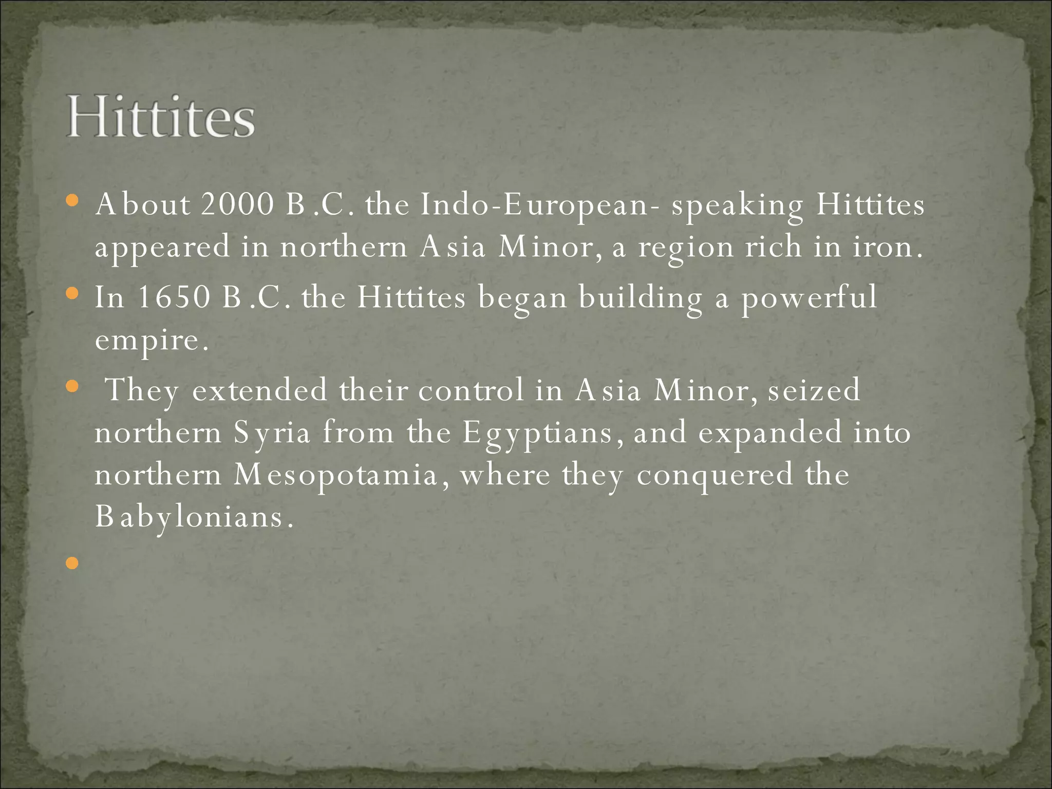 About 2000 B.C. the Indo-European- speaking Hittites appeared in northern Asia Minor, a region rich in iron.  In 1650 B.C. the Hittites began building a powerful empire. They extended their control in Asia Minor, seized northern Syria from the Egyptians, and expanded into northern Mesopotamia, where they conquered the Babylonians. 