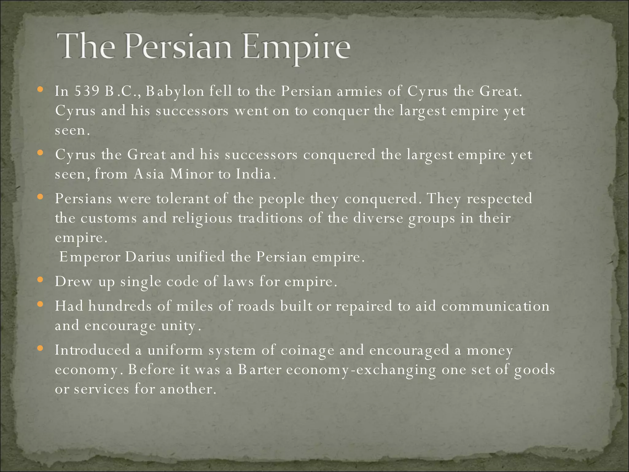 In 539 B.C., Babylon fell to the Persian armies of Cyrus the Great. Cyrus and his successors went on to conquer the largest empire yet seen.  Cyrus the Great and his successors conquered the largest empire yet  seen, from Asia Minor to India.  Persians were tolerant of the people they conquered. They respected the customs and religious traditions of the diverse groups in their empire.   Emperor Darius unified the Persian empire.  Drew up single code of laws for empire.  Had hundreds of miles of roads built or repaired to aid communication and encourage unity. Introduced a uniform system of coinage and encouraged a money economy. Before it was a Barter economy-exchanging one set of goods or services for another.  