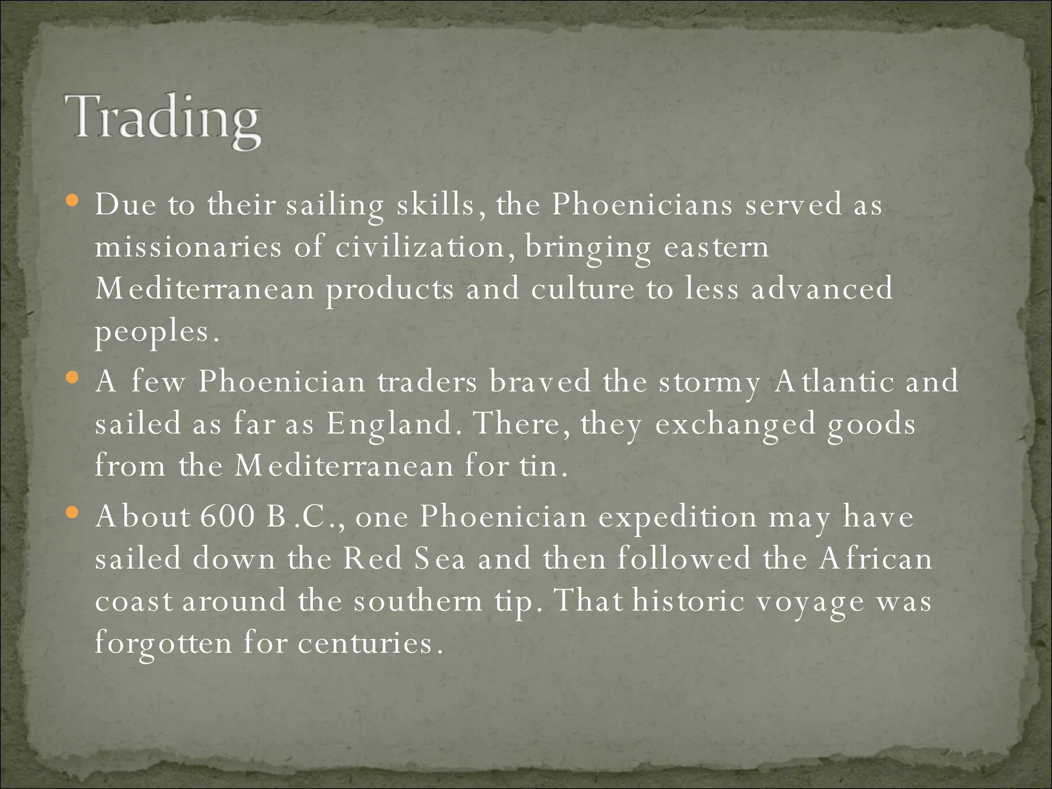 Due to their sailing skills, the Phoenicians served as missionaries of civilization, bringing eastern Mediterranean products and culture to less advanced peoples.  A few Phoenician traders braved the stormy Atlantic and sailed as far as England. There, they exchanged goods from the Mediterranean for tin.  About 600 B.C., one Phoenician expedition may have sailed down the Red Sea and then followed the African coast around the southern tip. That historic voyage was forgotten for centuries. 