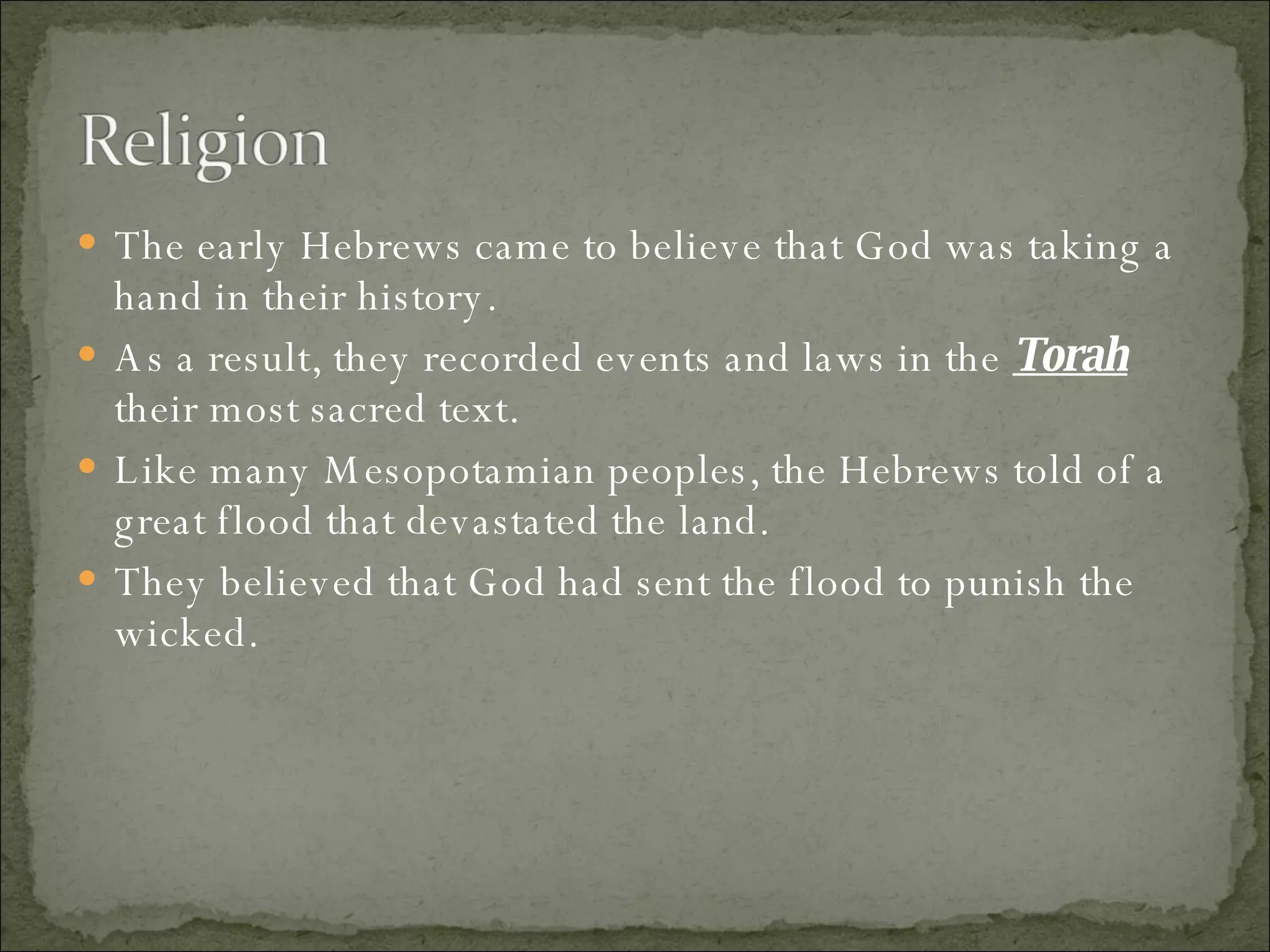The early Hebrews came to believe that God was taking a hand in their history.  As a result, they recorded events and laws in the  Torah  their most sacred text.  Like many Mesopotamian peoples, the Hebrews told of a great flood that devastated the land.  They believed that God had sent the flood to punish the wicked. 