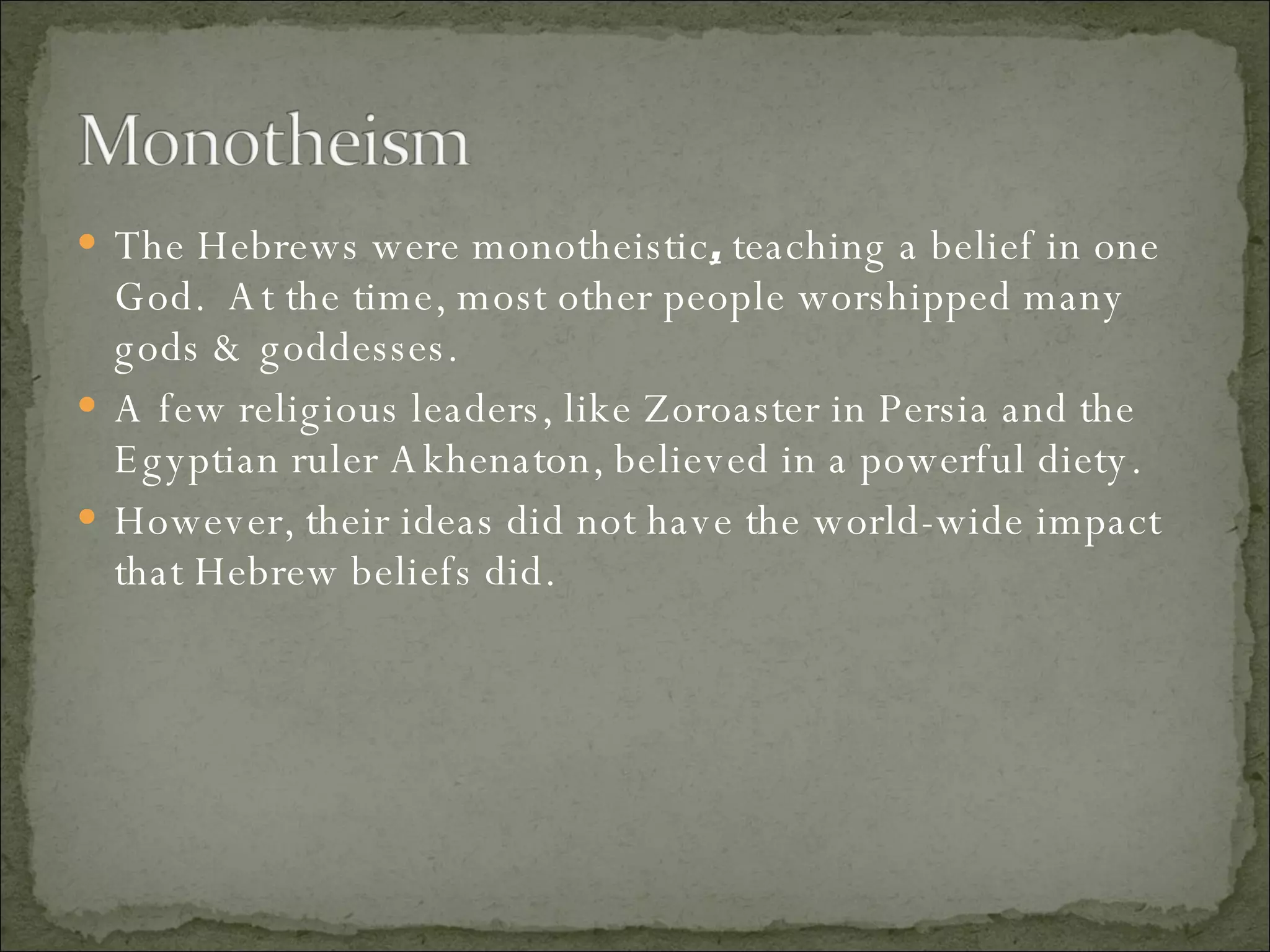 The Hebrews were monotheistic ,  teaching a belief in one God.  At the time, most other people worshipped many gods & goddesses.  A few religious leaders, like Zoroaster in Persia and the Egyptian ruler Akhenaton, believed in a powerful diety.  However, their ideas did not have the world-wide impact that Hebrew beliefs did.  