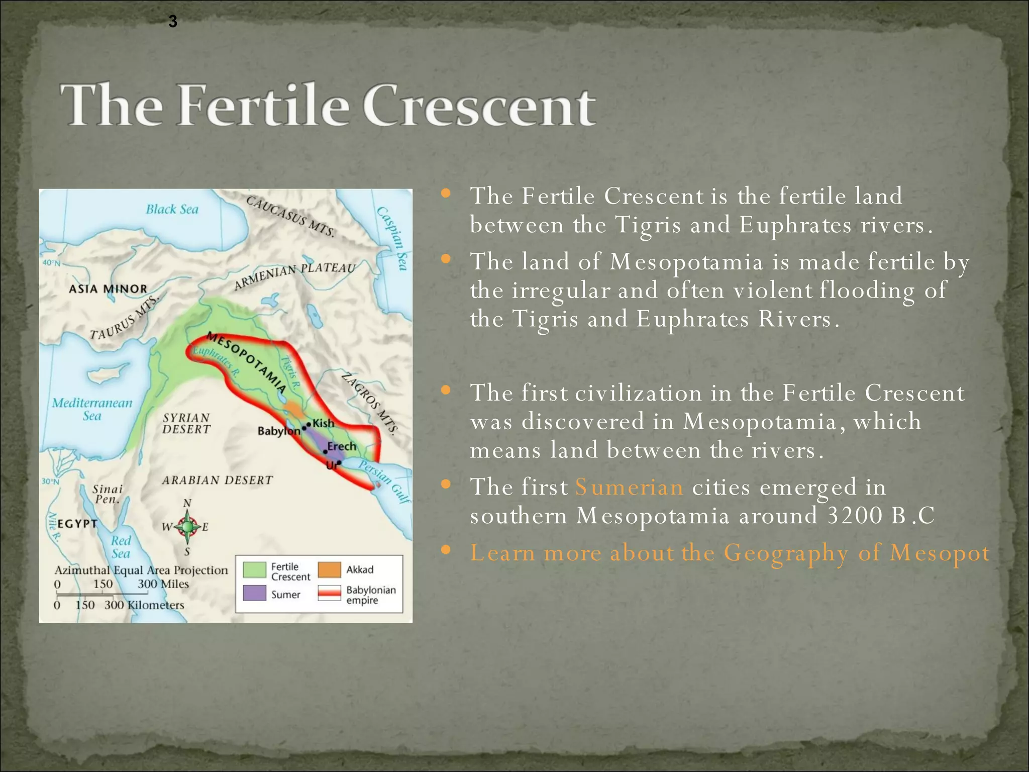 The Fertile Crescent is the fertile land between the Tigris and Euphrates rivers.  The land of Mesopotamia is made fertile by the irregular and often violent flooding of the Tigris and Euphrates Rivers.  The first civilization in the Fertile Crescent was discovered in Mesopotamia, which means land between the rivers. The first  Sumerian  cities emerged in southern Mesopotamia around 3200 B.C Learn more about the Geography of Mesopotamia.  3 