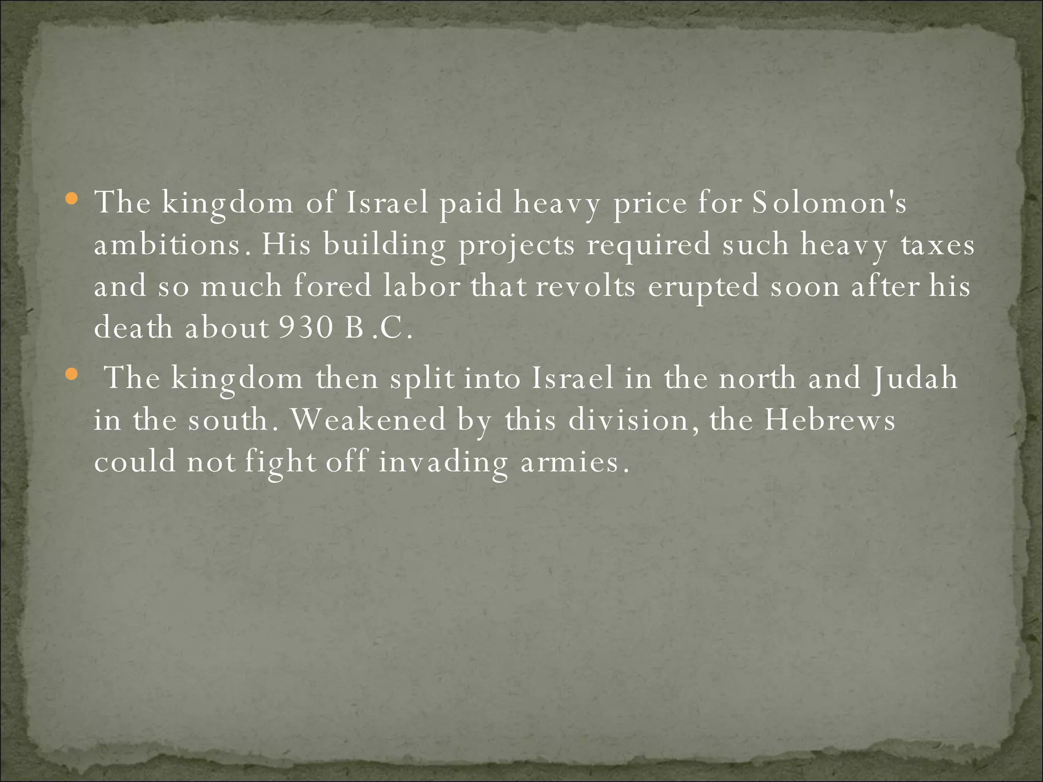 The kingdom of Israel paid heavy price for Solomon's ambitions. His building projects required such heavy taxes and so much fored labor that revolts erupted soon after his death about 930 B.C. The kingdom then split into Israel in the north and Judah in the south. Weakened by this division, the Hebrews could not fight off invading armies.  