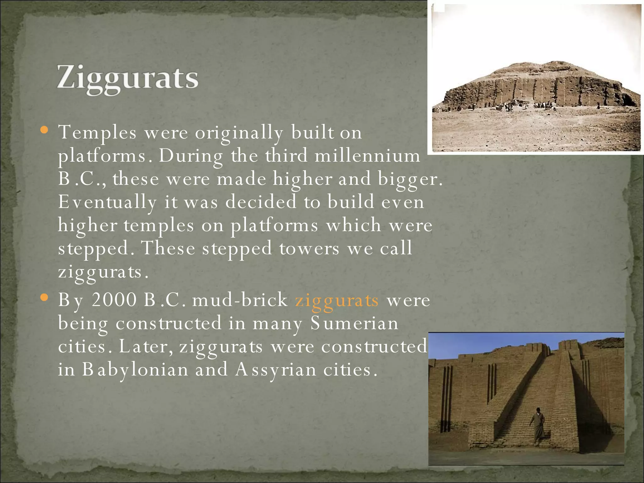 Temples were originally built on platforms. During the third millennium B.C., these were made higher and bigger. Eventually it was decided to build even higher temples on platforms which were stepped. These stepped towers we call ziggurats.  By 2000 B.C. mud-brick  ziggurats  were being constructed in many Sumerian cities. Later, ziggurats were constructed in Babylonian and Assyrian cities.  