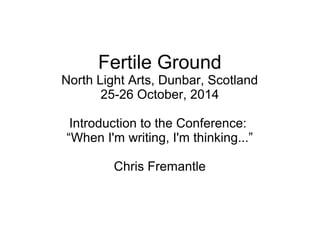 Fertile Ground 
North Light Arts, Dunbar, Scotland 
25-26 October, 2014 
Introduction to the Conference: 
“When I'm writing, I'm thinking...” 
Chris Fremantle 
 