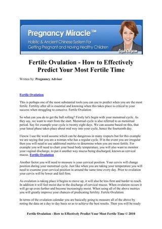 Fertile Ovulation - How to Effectively
          Predict Your Most Fertile Time
Written by: Pregnancy Advisor



Fertile Ovulation

This is perhaps one of the most substantial tools you can use to predict when you are the most
fertile. Fertility after all is essential and knowing when this takes place is critical to your
success when struggling to conceive. Fertile Ovulation

So what can you do to get the ball rolling? Firstly let's begin with your menstrual cycle. As
they say, we want to start from the start. Menstrual cycle is also referred to as menstrual
period. Say for example your cycle is twenty eight days. We can assume based on this, that
your luteal phase takes place about mid way into your cycle, hence the fourteenth day.

I know I use the word assume which can be dangerous in many respects but for this example
we are saying that you are a woman who has a regular cycle. If in the event you are irregular
then you will need to use additional metrics to determine when you are most fertile. For
example you will need to chart your basal body temperature, you will also want to monitor
your vaginal discharge, to put it another way mucus being discharged, known as cervical
mucus. Fertile Ovulation

Another factor you will need to measure is your cervical position. Your cervix will change
position during your menstrual cycle. Just like when you are taking your temperature you will
need to examine your cervical position in around the same time every day. Prior to ovulation
your cervix will be lower and feel firm.

As ovulation is taking place it begins to move up, it will also be less firm and harder to reach.
In addition it will feel moist due to the discharge of cervical mucus. When ovulation occurs it
will go up even further and become increasingly moist. When using all of the above metrics
you will greatly improve your chances of predicating fertility. Fertile Ovulation

In terms of the ovulation calendar you are basically going to measure all of the above by
noting the data on a day to day basis so as to achieve the best results. Then you will be ready


     Fertile Ovulation - How to Effectively Predict Your Most Fertile Time © 2010
 
