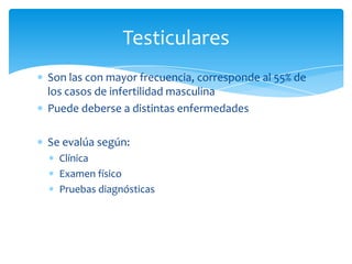 Son las con mayor frecuencia, corresponde al 55% de
los casos de infertilidad masculina
Puede deberse a distintas enfermedades
Se evalúa según:
Clínica
Examen físico
Pruebas diagnósticas
Testiculares
 