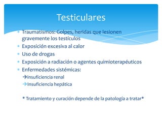 Traumatismos: Golpes, heridas que lesionen
gravemente los testículos
Exposición excesiva al calor
Uso de drogas
Exposición a radiación o agentes quimioterapéuticos
Enfermedades sistémicas:
insuficiencia renal
Insuficiencia hepática
* Tratamiento y curación depende de la patología a tratar*
Testiculares
 