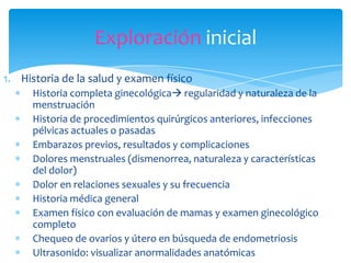 1. Historia de la salud y examen físico
Historia completa ginecológica regularidad y naturaleza de la
menstruación
Historia de procedimientos quirúrgicos anteriores, infecciones
pélvicas actuales o pasadas
Embarazos previos, resultados y complicaciones
Dolores menstruales (dismenorrea, naturaleza y características
del dolor)
Dolor en relaciones sexuales y su frecuencia
Historia médica general
Examen físico con evaluación de mamas y examen ginecológico
completo
Chequeo de ovarios y útero en búsqueda de endometriosis
Ultrasonido: visualizar anormalidades anatómicas
Exploración inicial
 