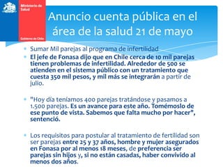 Sumar Mil parejas al programa de infertilidad
El jefe de Fonasa dijo que en Chile cerca de 10 mil parejas
tienen problemas de infertilidad. Alrededor de 500 se
atienden en el sistema público con un tratamiento que
cuesta 350 mil pesos, y mil más se integrarán a partir de
julio.
"Hoy día teníamos 400 parejas tratándose y pasamos a
1.500 parejas. Es un avance para este año. Tomémoslo de
ese punto de vista. Sabemos que falta mucho por hacer",
sentenció.
Los requisitos para postular al tratamiento de fertilidad son
ser parejas entre 25 y 37 años, hombre y mujer asegurados
en Fonasa por al menos 18 meses, de preferencia ser
parejas sin hijos y, si no están casadas, haber convivido al
menos dos años.
Anuncio cuenta pública en el
área de la salud 21 de mayo
 