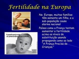 Fertilidade na Europa
          Na Europa, muitas famílias
            têm somente um filho, e a
            sub-população causa
            alarme nacional
          Países como a França tentam
            aumentar a fertilidade
            acima os níveis de
            substituição usando
            propaganda como ao lado
            “A França Precisa de
            Crianças.”
 