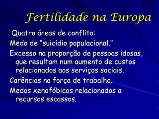 Fertilidade na Europa
Quatro áreas de conflito:
Medo de “suicídio populacional.”
Excesso na proporção de pessoas idosas,
 que resultam num aumento de custos
 relacionados aos serviços sociais.
Carências na força de trabalho.
Medos xenofóbicos relacionados a
 recursos escassos.
 