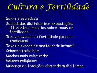 Cultura e Fertilidade
Genro e sociedade
Sociedades distintas tem expectações
  diferentes; impactos sobre taxas de
  fertilidade
Taxas elevadas de fertilidade pode ser
  tradicional
Taxas elevadas de mortalidade infantil
Crianças trabalham
Machos mais valorizados
Valores religiosos
Mudança de tradições demanda muito tempo
 