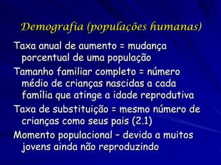 Demografia (populações humanas)
Taxa anual de aumento = mudança
 porcentual de uma população
Tamanho familiar completo = número
 médio de crianças nascidas a cada
 família que atinge a idade reprodutiva
Taxa de substituição = mesmo número de
 crianças como seus pais (2.1)
Momento populacional – devido a muitos
 jovens ainda não reproduzindo
 