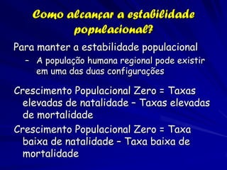 Como alcançar a estabilidade
         populacional?
Para manter a estabilidade populacional
  – A população humana regional pode existir
    em uma das duas configurações

Crescimento Populacional Zero = Taxas
  elevadas de natalidade – Taxas elevadas
  de mortalidade
Crescimento Populacional Zero = Taxa
  baixa de natalidade – Taxa baixa de
  mortalidade
 