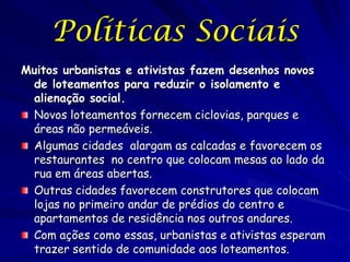 Políticas Sociais
Muitos urbanistas e ativistas fazem desenhos novos
 de loteamentos para reduzir o isolamento e
 alienação social.
 Novos loteamentos fornecem ciclovias, parques e
 áreas não permeáveis.
 Algumas cidades alargam as calcadas e favorecem os
 restaurantes no centro que colocam mesas ao lado da
 rua em áreas abertas.
 Outras cidades favorecem construtores que colocam
 lojas no primeiro andar de prédios do centro e
 apartamentos de residência nos outros andares.
 Com ações como essas, urbanistas e ativistas esperam
 trazer sentido de comunidade aos loteamentos.
 
