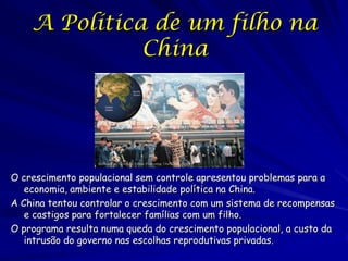 A Política de um filho na
              China




O crescimento populacional sem controle apresentou problemas para a
   economia, ambiente e estabilidade política na China.
A China tentou controlar o crescimento com um sistema de recompensas
   e castigos para fortalecer famílias com um filho.
O programa resulta numa queda do crescimento populacional, a custo da
   intrusão do governo nas escolhas reprodutivas privadas.
 