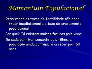 Momentum Populacional
Rebaixando as taxas de fertilidade não pode
  frear imediatamente a taxa de crescimento
  populacional
Por que? Já existem muitos futuros pais vivos
Se cada par tiver somente dois filhos, a
 população ainda continuará crescer por 60
 anos
 