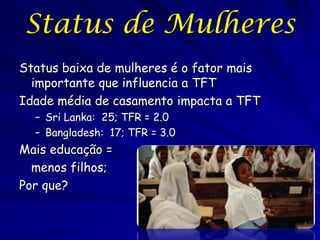Status de Mulheres
Status baixa de mulheres é o fator mais
  importante que influencia a TFT
Idade média de casamento impacta a TFT
  – Sri Lanka: 25; TFR = 2.0
  – Bangladesh: 17; TFR = 3.0
Mais educação =
  menos filhos;
Por que?
 