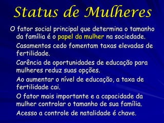 Status de Mulheres
O fator social principal que determina o tamanho
  da família é o papel da mulher na sociedade.
  Casamentos cedo fomentam taxas elevadas de
  fertilidade.
  Carência de oportunidades de educação para
  mulheres reduz suas opções.
  Ao aumentar o nível de educação, a taxa de
  fertilidade cai.
  O fator mais importante e a capacidade da
  mulher controlar o tamanho de sua família.
  Acesso a controle de natalidade é chave.
 