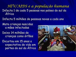 HIV/AIDS e a população humana
Infecta 1 de cada 5 pessoas nos países do sul da
  África
Infecta 5 milhões de pessoas novas a cada ano
Mata crianças nascidas
 a mães infectadas
Deixo 14 milhões de
  crianças como órfãos
Encurtou em 15 anos a
  expectativa de vida em
  partes do sul da África
 