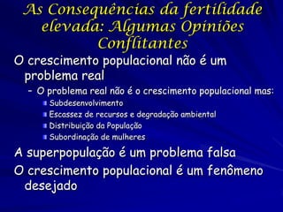 As Consequências da fertilidade
   elevada: Algumas Opiniões
          Conflitantes
O crescimento populacional não é um
 problema real
  – O problema real não é o crescimento populacional mas:
      Subdesenvolvimento
      Escassez de recursos e degradação ambiental
      Distribuição da População
      Subordinação de mulheres

A superpopulação é um problema falsa
O crescimento populacional é um fenômeno
 desejado
 