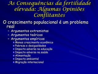As Consequências da fertilidade
    elevada: Algumas Opiniões
           Conflitantes
O crescimento populacional é um problema
 real
  – Argumentos extremistas
  – Argumentos teóricos
  – Argumentos empíricos
      Menos crescimento econômico
      Pobreza e desigualdades
      Impacto adverso na educação
      Impacto adverso na saúde
      Alimentação
      Impacto ambiental
      Migração internacional
 