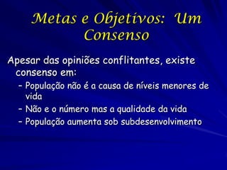 Metas e Objetivos: Um
           Consenso
Apesar das opiniões conflitantes, existe
 consenso em:
  – População não é a causa de níveis menores de
    vida
  – Não e o número mas a qualidade da vida
  – População aumenta sob subdesenvolvimento
 