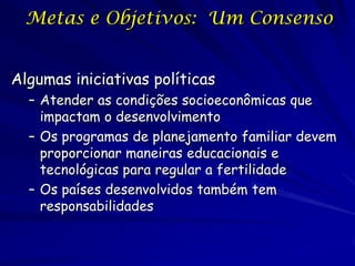 Metas e Objetivos: Um Consenso


Algumas iniciativas políticas
  – Atender as condições socioeconômicas que
    impactam o desenvolvimento
  – Os programas de planejamento familiar devem
    proporcionar maneiras educacionais e
    tecnológicas para regular a fertilidade
  – Os países desenvolvidos também tem
    responsabilidades
 