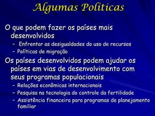 Algumas Políticas

O que podem fazer os países mais
 desenvolvidos
  – Enfrentar as desigualdades do uso de recursos
  – Políticas de migração
Os países desenvolvidos podem ajudar os
 países em vias de desenvolvimento com
 seus programas populacionais
  – Relações econômicas internacionais
  – Pesquisa na tecnologia do controle da fertilidade
  – Assistência financeira para programas de planejamento
    familiar
 