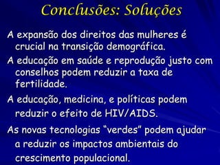 Conclusões: Soluções
A expansão dos direitos das mulheres é
 crucial na transição demográfica.
A educação em saúde e reprodução justo com
 conselhos podem reduzir a taxa de
 fertilidade.
A educação, medicina, e políticas podem
 reduzir o efeito de HIV/AIDS.
As novas tecnologias “verdes” podem ajudar
 a reduzir os impactos ambientais do
 crescimento populacional.
 