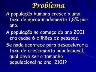 Problema
A população humana cresce a uma
 taxa de aproximadamente 1,8% por
 ano.
A população no começo do ano 2001
 era quase 6 bilhões de pessoas.
Se nada acontece para desacelerar a
 taxa de crescimento populacional,
 qual deve ser o tamanho
 populacional no ano 2101?
 