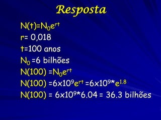 Resposta
N(t)=N0ert
r= 0,018
t=100 anos
N0 =6 bilhões
N(100) =N0ert
N(100) =6x109ert =6x109*e1.8
N(100) = 6x109*6.04 = 36.3 bilhões
 