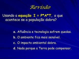 Revisão
Usando a equação I = P*A*T, o que
 acontece se a população dobra?


     a. Afluência e tecnologia sofrem quedas.
     b. O ambiente fica mais sensível.
     c. O impacto ambiental dobra.
     d. Nada porque a Terra pode compensar.
 