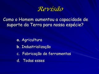 Revisão
Como o Homem aumentou a capacidade de
 suporte da Terra para nossa espécie?


     a. Agricultura
     b. Industrialização
     c. Fabricação de ferramentas
     d. Todas esses
 