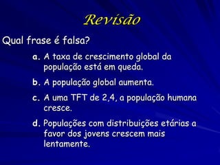 Revisão
Qual frase é falsa?
      a. A taxa de crescimento global da
         população está em queda.
      b. A população global aumenta.
      c. A uma TFT de 2,4, a população humana
         cresce.
      d. Populações com distribuições etárias a
         favor dos jovens crescem mais
         lentamente.
 
