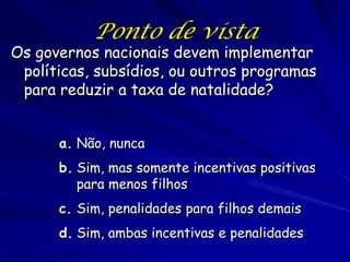 Ponto de vista
Os governos nacionais devem implementar
 políticas, subsídios, ou outros programas
 para reduzir a taxa de natalidade?


      a. Não, nunca
      b. Sim, mas somente incentivas positivas
         para menos filhos
      c. Sim, penalidades para filhos demais
      d. Sim, ambas incentivas e penalidades
 