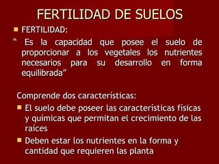 FERTILIDAD DE SUELOS FERTILIDAD: “  Es la capacidad que posee el suelo de proporcionar a los vegetales los nutrientes necesarios para su desarrollo en forma equilibrada”  Comprende dos características: El suelo debe poseer las características físicas y químicas que permitan el crecimiento de las raíces Deben estar los nutrientes en la forma y cantidad que requieren las planta 