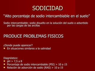 SODICIDAD “ Alto porcentaje de sodio intercambiable en el suelo” Sodio intercambiable: sodio disuelto en la solución del suelo o adsorbido por las cargas de las arcillas PRODUCE PROBLEMAS FISICOS ¿Donde puede aparecer? En situaciones similares a la salinidad Diagnóstico: pH > 7,5 a 8 Porcentaje de sodio intercambiable (PSI) > 10 a 15 Relación de adsorción de sodio (RAS) > 10 a 15  