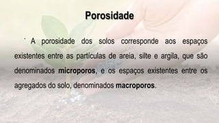 Porosidade
.
A porosidade dos solos corresponde aos espaços
existentes entre as partículas de areia, silte e argila, que são
denominados microporos, e os espaços existentes entre os
agregados do solo, denominados macroporos.
 