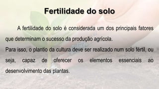 Fertilidade do solo
.
A fertilidade do solo é considerada um dos principais fatores
que determinam o sucesso da produção agrícola.
Para isso, o plantio da cultura deve ser realizado num solo fértil, ou
seja, capaz de oferecer os elementos essenciais ao
desenvolvimento das plantas.
 